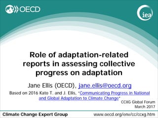 Climate Change Expert Group www.oecd.org/env/cc/ccxg.htm
Role of adaptation-related
reports in assessing collective
progress on adaptation
Jane Ellis (OECD), jane.ellis@oecd.org
Based on 2016 Kato T. and J. Ellis, “Communicating Progress in National
and Global Adaptation to Climate Change”
CCXG Global Forum
March 2017
 