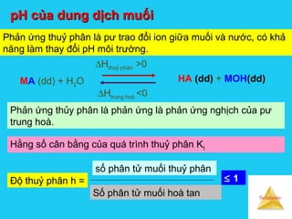 Solutions
HA (dd) + MOH(dd)
∆Hthuỷ phân >0
Số phân tử muối hoà tan
số phân tử muối thuỷ phân
Phản ứng thủy phân là phản ứng là phản ứng nghịch của pư
trung hoà.
MA (dd) + H2O
pH của dung dịch muốipH của dung dịch muối
Phản ứng thuỷ phân là pư trao đổi ion giữa muối và nước, có khả
năng làm thay đổi pH môi trường.
∆Htrung hoà <0
Hằng số cân bằng của quá trình thuỷ phân Kt
Độ thuỷ phân h = ≤ 1
 