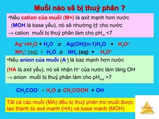 Solutions
Muối nào sẽ bị thuỷ phân ?Muối nào sẽ bị thuỷ phân ?
•Nếu cation của muối (M+) là axit mạnh hơn nước
(MOH là base yếu), nó sẽ nhường H+
cho nước
→ cation muối bị thuỷ phân làm cho pHmtr <7
Ag+
nH2O + H2O  Ag(OH)(n-1)H2O + H3O+
NH4
+
(aq) + H2O  NH3 (aq) + H3O+
•Nếu anion của muối (A-
) là baz mạnh hơn nước
(HA là axit yếu), nó sẽ nhận H+
của nước làm tăng OH-
→ anion muối bị thuỷ phân làm cho pHmtr >7
CH3COO-
+ H2O  CH3COOH + OH-
Tất cả các muối (MA) đều bị thuỷ phân trừ muối được
tạo thành từ axit mạnh (HA) và base mạnh (MOH)
 