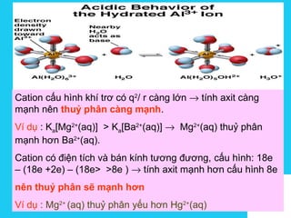 Solutions
Cation cấu hình khí trơ có q2
/ r càng lớn → tính axit càng
mạnh nên thuỷ phân càng mạnh.
Ví dụ : Ka[Mg2+
(aq)] > Ka[Ba2+
(aq)] → Mg2+
(aq) thuỷ phân
mạnh hơn Ba2+
(aq).
Cation có điện tích và bán kính tương đương, cấu hình: 18e
– (18e +2e) – (18e> >8e ) → tính axit mạnh hơn cấu hình 8e
nên thuỷ phân sẽ mạnh hơn
Ví dụ : Mg2+
(aq) thuỷ phân yếu hơn Hg2+
(aq)
 