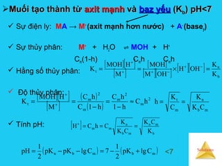 Solutions
Muối tạo thành từMuối tạo thành từ axit mạnhaxit mạnh vàvà baz yếubaz yếu (K(Kbb)) pH<7pH<7
 Sự điện ly: MA → M+
(axit mạnh hơn nước) + A-
(basey)
 Sự thủy phân: M+
+ H2O ⇌ MOH + H+
Cm(1-h) Cmh Cmh
 Hằng số thủy phân:
 Độ thủy phân:
 Tính pH:
[ ][ ]
[ ]
[ ]
[ ][ ] [ ][ ]
b
n
t
K
K
OHH
OHM
MOH
M
HMOH
K =×== −+
−++
+
[ ][ ]
[ ]
( )
( )
2
m
2
m
m
2
m
t hC
h1
hC
h1C
hC
M
HMOH
K ≈
−
=
−
== +
+
mb
n
m
t
CK
K
C
K
h ==
[ ]
b
mn
mb
n
mm
K
CK
CK
K
ChCH ===+
( ) ( )mbmbn ClgpK
2
1
7ClgpKpK
2
1
pH +−=−−= <7
 