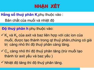 Solutions
NHẬN XÉTNHẬN XÉT
Hằng số thuỷ phân Kt phụ thuộc vào :
Bản chất của muối và nhiệt độ
Độ thuỷ phân h phụ thuộc vào:
Ka và Kb của axit và baz liên hợp với các ion của
muối, được tạo thành trong qt thuỷ phân,chúng có giá
trị càng nhỏ thì độ thuỷ phân càng tăng.
Cm càng nhỏ thì độ thuỷ phân tăng (trừ muối tạo
thành từ axit yếu và baz yếu )
Nhiệt độ tăng thì độ thuỷ phân tăng.
 