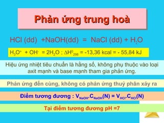 Solutions
Phản ứng trung hoàPhản ứng trung hoàPhản ứng trung hoàPhản ứng trung hoà
HCl (dd) +NaOH(dd) = NaCl (dd) + H2O
H3O+
+ OH-
= 2H2O ; ∆H0
298 = -13,36 kcal = - 55,84 kJ
Hiệu ứng nhiệt tiêu chuẩn là hằng số, không phụ thuộc vào loại
axit mạnh và base mạnh tham gia phản ứng.
Phản ứng đến cùng, không có phản ứng thuỷ phân xảy ra
Điểm tương đương : VNaOH.CNaOH(N) = VHCl.CHCl(N)
Tại điểm tương đương pH =7
 