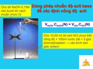 Solutions
Dùng phép chuẩn độ axit baseDùng phép chuẩn độ axit base
để xác định nồng độ axitđể xác định nồng độ axit
Cho dd NaOH 0,10N
vào buret tới vạch
chuẩn (mức 0)
Cho 10,00 ml dd axit HCl chưa biết
nồng độ + 100ml nước cất + 3 giọt
phenolphatalein → vào bình tam
giác (erlen)
VNaOH.CNaOH(N) = VHCl.CHCl(N)
0
 