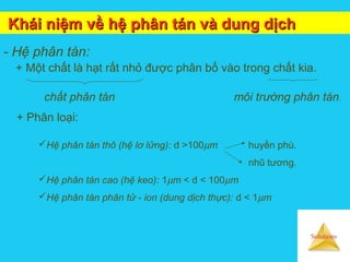 Solutions
Khái niệm về hệ phân tán và dung dịchKhái niệm về hệ phân tán và dung dịch
- Hệ phân tán:
+ Một chất là hạt rất nhỏ được phân bố vào trong chất kia.
+ Phân loại:
Hệ phân tán thô (hệ lơ lửng): d >100µm huyền phù.
nhũ tương.
Hệ phân tán cao (hệ keo): 1µm < d < 100µm
Hệ phân tán phân tử - ion (dung dịch thực): d < 1µm
chất phân tán môi trường phân tán.
 