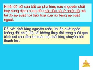 Solutions
Nhiệt độ sôi của bất cứ pha lỏng nào (nguyên chất
hay dung dịch) cũng đều bắt đầu sôi ở nhiệt độ mà
tại đó áp suất hơi bão hoà của nó bằng áp suất
ngoài.
Đối với chất lỏng nguyên chất, khi áp suất ngòai
không đổi,nhiệt độ sôi không thay đổi trong suốt quá
trình sôi cho đến khi toàn bộ chất lỏng chuyển hết
thành hơi.
 