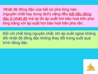 Solutions
Nhiệt độ đông đặc của bất cứ pha lỏng nào
(nguyên chất hay dung dịch) cũng đều bắt đầu đông
đặc ở nhiệt độ mà tại đó áp suất hơi bão hoà trên pha
lỏng bằng với áp suất hơi bão hoà trên pha rắn.
Đối với chất lỏng nguyên chất, khi áp suất ngòai không
đổi nhiệt độ đông đặc không thay đổi trong suốt quá
trình đông đặc.
 