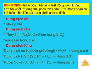 Solutions
DUNG DỊCH- là hệ đồng thể bền nhiệt động, gồm không ít
hơn hai chất ở trạng thái phân tán phân tử và thành phần có
thể biến thiên liên tục trong giới hạn xác định
• Dung dịch khí
* Không khí
• Dung dịch rắn
* Thuỷ tinh (Na2O, CaO tan trong SiO2)
*Vàng tan trong bạc
• Dung dịch lỏng
*Dung dịch nước đường(đường(r) +H2O → dung dịch)
*Dung dịch H2SO4(SO3(k) + H2O → dung dịch)
*Rượu Voka (C2H5OH (l) + H2O → dung dịch)
 