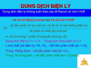 Solutions
DUNG DỊCH ĐIỆN LYDUNG DỊCH ĐIỆN LY
Dung dịch điện ly không tuân theo các đl Raoult và Van’t Hoff
i là hệ số đẳng trương hay hệ số Van’t Hoff
số tiểu phân ch tan (số ion ,số ph tử ch tan không điện ly)
số phân tử chất tan hoà tan
i=
m- số ion trong 1 phân tử (nguyên dương ≥2)
Dung dich điện ly 1< i ≤ m ; Dung dịch lỏng phân tử i=1
1 mol chất (dd điện ly) =N1 +N2 →Số tiểu phân chất tan = i.N2
Trong 1000g dmôi →số tiểu phân chất tan =i.cm
Trong 1lit dung dịch →số tiểu phân chất tan= i.C(mol/l)
 
