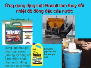 Solutions
Ứng dụng địng luật Raoult làm thay đổiỨng dụng địng luật Raoult làm thay đổi
nhiệt độ đông đặc của nướcnhiệt độ đông đặc của nước
Propylene glycol
Ethylene
glycol – có
hại với gia
súc
Dùng làm phụ gia
pha trong nước
(làm nguội động cơ
ô tô) nhằm khắc
phục nước đông
đặc vào mùa đông.
 