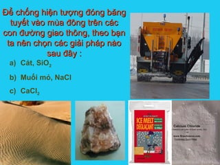 Solutions
a) Cát, SiO2
b) Muối mỏ, NaCl
c) CaCl2
Để chống hiện tượng đóng băngĐể chống hiện tượng đóng băng
tuyết vào mùa đông trên cáctuyết vào mùa đông trên các
con đường giao thông, theo bạncon đường giao thông, theo bạn
ta nên chọn các giải pháp nàota nên chọn các giải pháp nào
sau đây :sau đây :
 