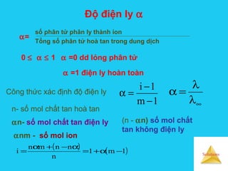 Solutions
Độ điện ly α
số phân tử phân ly thành ion
Tổng số phân tử hoà tan trong dung dịch
1m
1i
−
−
=α
α=
0 ≤ α ≤ 1 α =0 dd lỏng phân tử
α =1 điện ly hoàn toàn
Công thức xác định độ điện ly
∞λ
λ
=α
( ) ( )1m1
n
nnmn
i −α+=
α−+α
=
n- số mol chất tan hoà tan
αn- số mol chất tan điện ly (n - αn) số mol chất
tan không điện ly
αnm - số mol ion
 