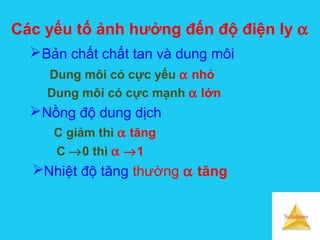 Solutions
Các yếu tố ảnh hưởng đến độ điện ly α
Bản chất chất tan và dung môi
Dung môi có cực yếu α nhỏ
Dung môi có cực mạnh α lớn
Nồng độ dung dịch
C giảm thì α tăng
C →0 thì α →1
Nhiệt độ tăng thường α tăng
 