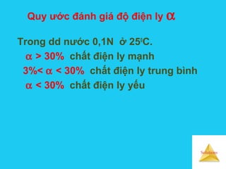 Solutions
Quy ước đánh giá độ điện ly α
Trong dd nước 0,1N ở 250
C.
α > 30% chất điện ly mạnh
3%< α < 30% chất điện ly trung bình
α < 30% chất điện ly yếu
 