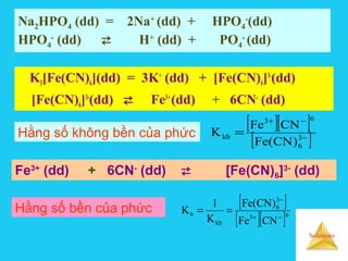 Solutions
Na2HPO4 (dd) = 2Na+
(dd) + HPO4
-
(dd)
HPO4
-
(dd)  H+
(dd) + PO4
-
(dd)
K3[Fe(CN)6](dd) = 3K+
(dd) + [Fe(CN)6]3-
(dd)
[Fe(CN)6]3-
(dd)  Fe3+
(dd) + 6CN-
(dd)
[ ][ ]
[ ]−
−+
= 3
6
63
kb
)CN(Fe
CNFe
KHằng số không bền của phức
[ ]
[ ][ ]63
3
6
kb
b
CNFe
)CN(Fe
K
1
K
−+
−
==Hằng số bền của phức
Fe3+
(dd) + 6CN-
(dd)  [Fe(CN)6]3-
(dd)
 