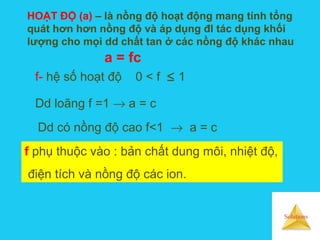 Solutions
HOẠT ĐỘ (a) – là nồng độ hoạt động mang tính tổng
quát hơn hơn nồng độ và áp dụng đl tác dụng khối
lượng cho mọi dd chất tan ở các nồng độ khác nhau
a = fc
f- hệ số hoạt độ 0 < f ≤ 1
Dd loãng f =1 → a = c
Dd có nồng độ cao f<1 → a = c
f phụ thuộc vào : bản chất dung môi, nhiệt độ,
điện tích và nồng độ các ion.
 
