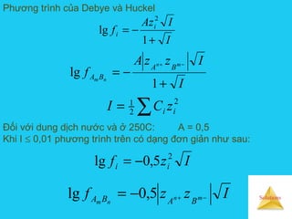 Solutions
Phương trình của Debye và Huckel
I
IAz
f i
i
+
−=
1
lg
2
I
IzzA
f
mn
nm
BA
BA
+
−=
−+
1
lg
∑= 2
2
1
ii zCI
Đối với dung dịch nước và ở 250C: A = 0,5
Khi I ≤ 0,01 phương trình trên có dạng đơn giản như sau:
Izf ii
2
5,0lg −=
Izzf mn
nm BABA −+−= 5,0lg
 