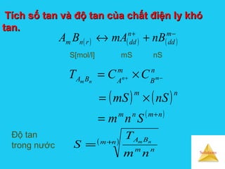 Solutions
Tích số tan và độ tan của chất điện ly khóTích số tan và độ tan của chất điện ly khó
tan.tan.
( ) ( ) ( )
−+
+↔ m
dd
n
ddrnm nBmABA
S[mol/l] mS nS
( )nm
nm
BA
nm
T
S nm+
=
( ) ( )
( )nmnm
nm
n
B
m
ABA
Snm
nSmS
CCT mn
nm
+
=
×=
×= −+
Độ tan
trong nước
 