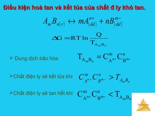 Solutions
Điều kiện hoà tan và kết tủa của chất đ ly khó tan.Điều kiện hoà tan và kết tủa của chất đ ly khó tan.
Chất điện ly sẽ kết tủa khi
nm
mn BA
n
B
m
A
TCC >−+
Chất điện ly sẽ tan hết khi
nm
mn BA
n
B
m
A
TCC <−+
 Dung dịch bão hòa
n
B
m
ABA mn
nm
CCT −+=
( ) ( ) ( )
−+
+↔ m
dd
n
ddrnm nBmABA
nm BAT
Q
lnRTG =∆
 