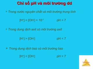 Solutions
Chỉ số pH và môi trường ddChỉ số pH và môi trường dd
 Trong nước nguyên chất và môi trường trung tính
[H+
] = [OH-
] = 10-7
pH = 7
 Trong dung dịch axit có môi trường axit
[H+
] > [OH-
] pH < 7
 Trong dung dịch baz có môi trường baz
[H+
] < [OH-
] pH > 7
 