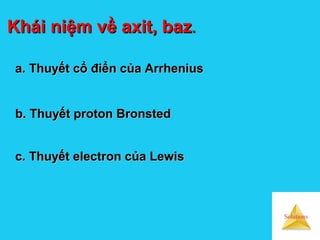 Solutions
Khái niệm về axit, bazKhái niệm về axit, baz..
a.a. Thuyết cổ điển của ArrheniusThuyết cổ điển của Arrhenius
b. Thuyết proton Bronstedb. Thuyết proton Bronsted
c. Thuyết electron của Lewisc. Thuyết electron của Lewis
 
