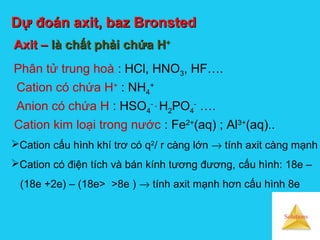 Solutions
Dự đoán axit, baz BronstedDự đoán axit, baz Bronsted
Axit –Axit – là chất phải chứa Hlà chất phải chứa H++
Phân tử trung hoà : HCl, HNO3, HF….
Cation có chứa H+
: NH4
+
Cation kim loại trong nước : Fe2+
(aq) ; Al3+
(aq)..
Cation cấu hình khí trơ có q2
/ r càng lớn → tính axit càng mạnh
Cation có điện tích và bán kính tương đương, cấu hình: 18e –
(18e +2e) – (18e> >8e ) → tính axit mạnh hơn cấu hình 8e
Anion có chứa H : HSO4
- ,
H2PO4
-
….
 