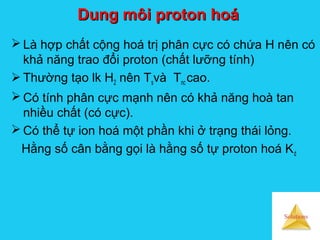 Solutions
Dung môi proton hoáDung môi proton hoá
 Là hợp chất cộng hoá trị phân cực có chứa H nên có
khả năng trao đổi proton (chất lưỡng tính)
 Thường tạo lk H2 nên Tsvà Tnc cao.
 Có tính phân cực mạnh nên có khả năng hoà tan
nhiều chất (có cực).
 Có thể tự ion hoá một phần khi ở trạng thái lỏng.
Hằng số cân bằng gọi là hằng số tự proton hoá Kd
 