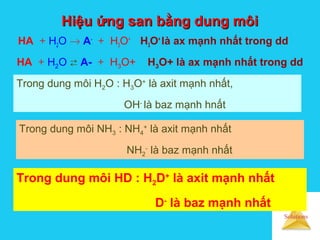 Solutions
Hiệu ứng san bằng dung môiHiệu ứng san bằng dung môi
HA + H2O → A-
+ H3O+
H3O+
là ax mạnh nhất trong dd
HA + H2O  A- + H3O+ H3O+ là ax mạnh nhất trong dd
Trong dung môi H2O : H3O+
là axit mạnh nhất,
OH-
là baz mạnh hnất
Trong dung môi NH3 : NH4
+
là axit mạnh nhất
NH2
-
là baz mạnh nhất
Trong dung môi HD : H2D+
là axit mạnh nhất
D-
là baz mạnh nhất
 