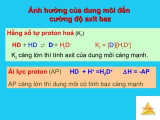 Solutions
Ảnh hưởng của dung môi đếnẢnh hưởng của dung môi đến
cường độ axit bazcường độ axit baz
Hằng số tự proton hoá (Kd )
HD + HD  D-
+ H2D+
Kd = [D-
][H2D+
]
Kd càng lớn thì tính axit của dung môi càng mạnh.
Ái lực proton (AP) HD + H+
=H2D+
∆H = -AP
AP càng lớn thì dung môi có tính baz càng mạnh
 