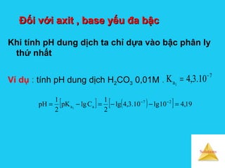 Solutions
Đối với axit , base yếu đa bậcĐối với axit , base yếu đa bậc
Khi tính pH dung dịch ta chỉ dựa vào bậc phân ly
thứ nhất
7
a 10.3,4K 1
−
=Ví dụ : tính pH dung dịch H2CO3 0,01M .
[ ] ( )[ ] 19,410lg10.3,4lg
2
1
ClgpK
2
1
pH 27
aa1
=−−=−= −−
 