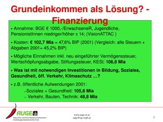Grundeinkommen als Lösung? ­ 
        Finanzierung
• Annahme: BGE € 1000,­/ErwachseneR, Jugendliche, 
PensionistInnen niedriger/höher x 14; (VisionATTAC )
• Kosten: € 102,7 Mia = 47,6% BIP (2001) (Vergleich: alle Steuern + 
Abgaben 2001= 45,2% BIP)
• Mögliche Einnahmen inkl. neu eingeführter Vermögenssteuer, 
Wertschöpfungsabgabe, Stiftungssteuer, KESt: 106,8 Mia
• Was ist mit notwendigen Investitionen in Bildung, Soziales, 
Gesundheit, öff. Verkehr, Klimaschutz …?
• z.B. öffentliche Aufwendungen 2001:
        –Soziales + Gesundheit: 105,8 Mia
        – Verkehr, Bauten, Technik: 48,8 Mia


                                www.auge.or.at
                               auge@ug­oegb.at                         2
 