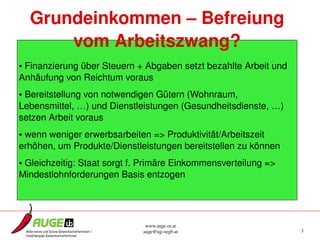 Grundeinkommen – Befreiung 
      vom Arbeitszwang?
• Finanzierung über Steuern + Abgaben setzt bezahlte Arbeit und 
Anhäufung von Reichtum voraus
• Bereitstellung von notwendigen Gütern (Wohnraum, 
Lebensmittel, …) und Dienstleistungen (Gesundheitsdienste, …) 
setzen Arbeit voraus
• wenn weniger erwerbsarbeiten => Produktivität/Arbeitszeit 
erhöhen, um Produkte/Dienstleistungen bereitstellen zu können
• Gleichzeitig: Staat sorgt f. Primäre Einkommensverteilung => 
Mindestlohnforderungen Basis entzogen




                               www.auge.or.at
                              auge@ug­oegb.at                      3
 