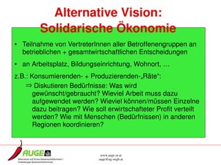 Alternative Vision:
        Solidarische Ökonomie
• Teilnahme von VertreterInnen aller Betroffenengruppen an 
  betrieblichen + gesamtwirtschaftlichen Entscheidungen
• an Arbeitsplatz, Bildungseinrichtung, Wohnort, …
z.B.: Konsumierenden­ + Produzierenden­„Räte“: 
    ⇒ Diskutieren Bedürfnisse: Was wird 
       gewünscht/gebraucht? Wieviel Arbeit muss dazu 
       aufgewendet werden? Wieviel können/müssen Einzelne 
       dazu beitragen? Wie soll erwirtschafteter Profit verteilt 
       werden? Wie mit Menschen (Bedürfnissen) in anderen 
       Regionen koordinieren?



                              www.auge.or.at
                             auge@ug­oegb.at
 