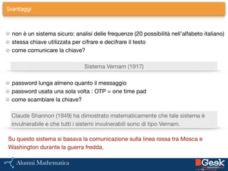 Svantaggi
!
non è un sistema sicuro: analisi delle frequenze (20 possibilità nell’alfabeto italiano)

stessa chiave utilizzata per cifrare e decifrare il testo

come comunicare la chiave?
Sistema Vernam (1917)
password lunga almeno quanto il messaggio

password usata una sola volta : OTP = one time pad

come scambiare la chiave?
Claude Shannon (1949) ha dimostrato matematicamente che tale sistema è
invulnerabile e che tutti i sistemi invulnerabili sono di tipo Vernam.
Su questo sistema si basava la comunicazione sulla linea rossa tra Mosca e 

Washington durante la guerra fredda.
 