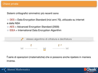 Chiave privata
Sistemi crittografici simmetrici più recenti sono
DES = Data Encryption Standard (inizi anni 70), utilizzato su internet

e dalla NSA

AES = Advanced Encryption Standard (2000)

IDEA = International Data Encryption Algorithm
stesso algoritmo di cifratura e decifratura🔑
✉️
f
✉️🔒
f -1
✉️
f serie di operazioni (matematiche) che si possono anche ripetere in maniera

inversa.
 
