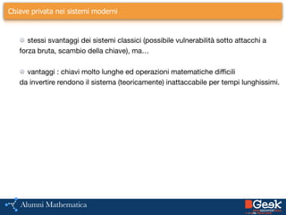 ….Chiave privata nei sistemi moderni
stessi svantaggi dei sistemi classici (possibile vulnerabilità sotto attacchi a 

forza bruta, scambio della chiave), ma…

!
vantaggi : chiavi molto lunghe ed operazioni matematiche difficili 

da invertire rendono il sistema (teoricamente) inattaccabile per tempi lunghissimi.

!
 