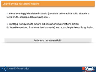 ….Chiave privata nei sistemi moderni
stessi svantaggi dei sistemi classici (possibile vulnerabilità sotto attacchi a 

forza bruta, scambio della chiave), ma…

!
vantaggi : chiavi molto lunghe ed operazioni matematiche difficili 

da invertire rendono il sistema (teoricamente) inattaccabile per tempi lunghissimi.
!
Arrivano i matematici!!!
 