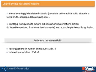 ….Chiave privata nei sistemi moderni
stessi svantaggi dei sistemi classici (possibile vulnerabilità sotto attacchi a 

forza bruta, scambio della chiave), ma…

!
vantaggi : chiavi molto lunghe ed operazioni matematiche difficili 

da invertire rendono il sistema (teoricamente) inattaccabile per tempi lunghissimi.

!
Arrivano i matematici!!!
fattorizzazione in numeri primi: 2201=31x71

aritmetica modulare : 2+2=1
 