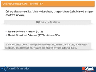 ….Chiave pubblica/privata - sistema RSA
Idea di Diffie ed Helmann (1975)

Rivest, Shamir ed Adleman (1976): sistema RSA
Crittografia asimmetrica: ci sono due chiavi, una per cifrare (pubblica) ed una per
decifrare (privata).
NON si invia la chiave
La conoscenza della chiave pubblica e dell'algoritmo di cifratura, anch’esso
pubblico, non bastano per risalire alla chiave privata in tempi brevi.
 