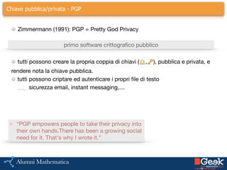 Chiave pubblica/privata - PGP
Zimmermann (1991): PGP = Pretty God Privacy
primo software crittografico pubblico
tutti possono creare la propria coppia di chiavi (🔒,🔑), pubblica e privata, e

rendere nota la chiave pubblica.

tutti possono criptare ed autenticare i propri file di testo

sicurezza email, instant messaging,…

□ “PGP empowers people to take their privacy into
their own hands.There has been a growing social
need for it. That's why I wrote it.”
 
