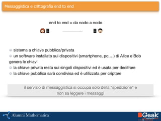 Messaggistica e crittografia end to end
end to end = da nodo a nodo
sistema a chiave pubblica/privata

un software installato sui dispositivi (smartphone, pc,…) di Alice e Bob

genera le chiavi

la chiave privata resta sui singoli dispositivi ed è usata per decifrare

la chiave pubblica sarà condivisa ed è utilizzata per criptare
👩 👨
il servizio di messaggistica si occupa solo della “spedizione” e

non sa leggere i messaggi
📱 📱
 