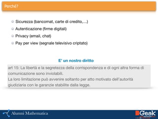 Perché?
Sicurezza (bancomat, carte di credito,…)

Autenticazione (firme digitali)

Privacy (email, chat)

Pay per view (segnale televisivo criptato)
E’ un nostro diritto
art 15: La libertà e la segretezza della corrispondenza e di ogni altra forma di
comunicazione sono inviolabili. 

La loro limitazione può avvenire soltanto per atto motivato dell’autorità
giudiziaria con le garanzie stabilite dalla legge.
 