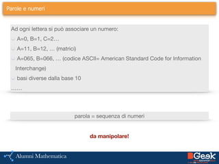 Parole e numeri
Ad ogni lettera si può associare un numero:

A=0, B=1, C=2…

A=11, B=12, … (matrici)

A=065, B=066, … (codice ASCII= American Standard Code for Information
Interchange) 

basi diverse dalla base 10

……
parola = sequenza di numeri
da manipolare!
 