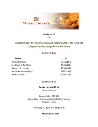 1
Assignment
On
Assessment of Meena Sweets using Porter’s Model for National
Competitive Advantage Diamond Model
Submitted by
Name ID
Irfanur Rahman 221051046
Syed Md. Ariful Alam 193051014
Asma – Ull - Husna 201051044
Musfika Rahman Misty 212051023
Naima Hassan 203051013
Submitted to
Sonya Hossain Firoz
Course Instructor
Course Code – BGE 501
Course Code – Business in the Global Environment
Program – MBA
University of Liberal Arts Bangladesh
9 September, 2022
 