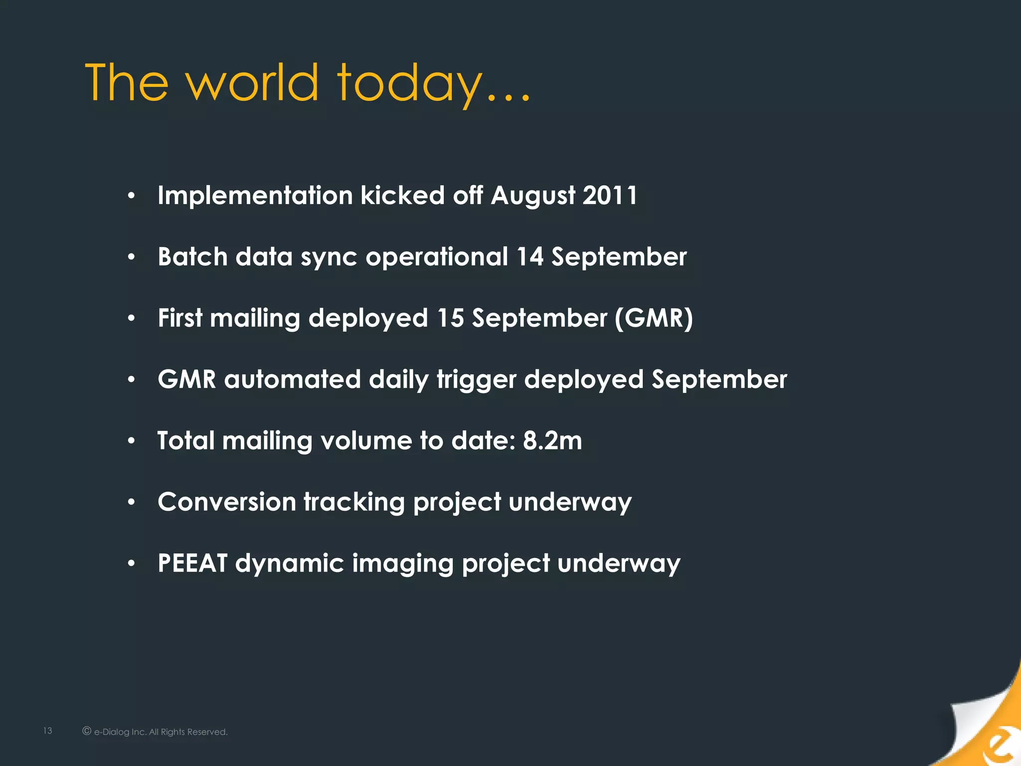 The world today…

               • Implementation kicked off August 2011

               • Batch data sync operational 14 September

               • First mailing deployed 15 September (GMR)

               • GMR automated daily trigger deployed September

               • Total mailing volume to date: 8.2m

               • Conversion tracking project underway

               • PEEAT dynamic imaging project underway
               • e scheduled for w/c 12th Oct




13   © e-Dialog Inc. All Rights Reserved.
 
