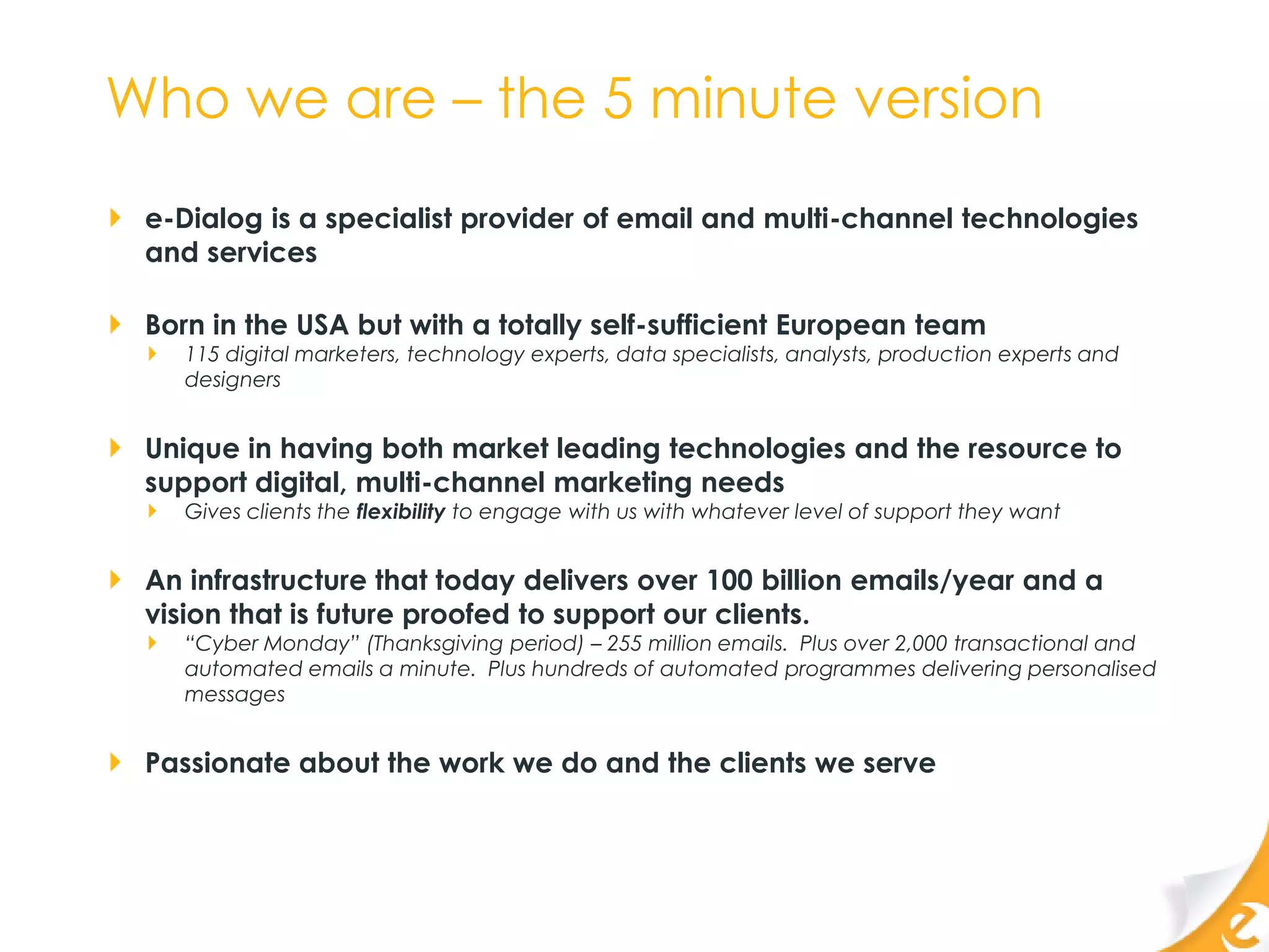 Who we are – the 5 minute version
 e-Dialog is a specialist provider of email and multi-channel technologies
 and services

 Born in the USA but with a totally self-sufficient European team
    115 digital marketers, technology experts, data specialists, analysts, production experts and
    designers


 Unique in having both market leading technologies and the resource to
 support digital, multi-channel marketing needs
    Gives clients the flexibility to engage with us with whatever level of support they want


 An infrastructure that today delivers over 100 billion emails/year and a
 vision that is future proofed to support our clients.
    “Cyber Monday” (Thanksgiving period) – 255 million emails. Plus over 2,000 transactional and
    automated emails a minute. Plus hundreds of automated programmes delivering personalised
    messages


 Passionate about the work we do and the clients we serve
 