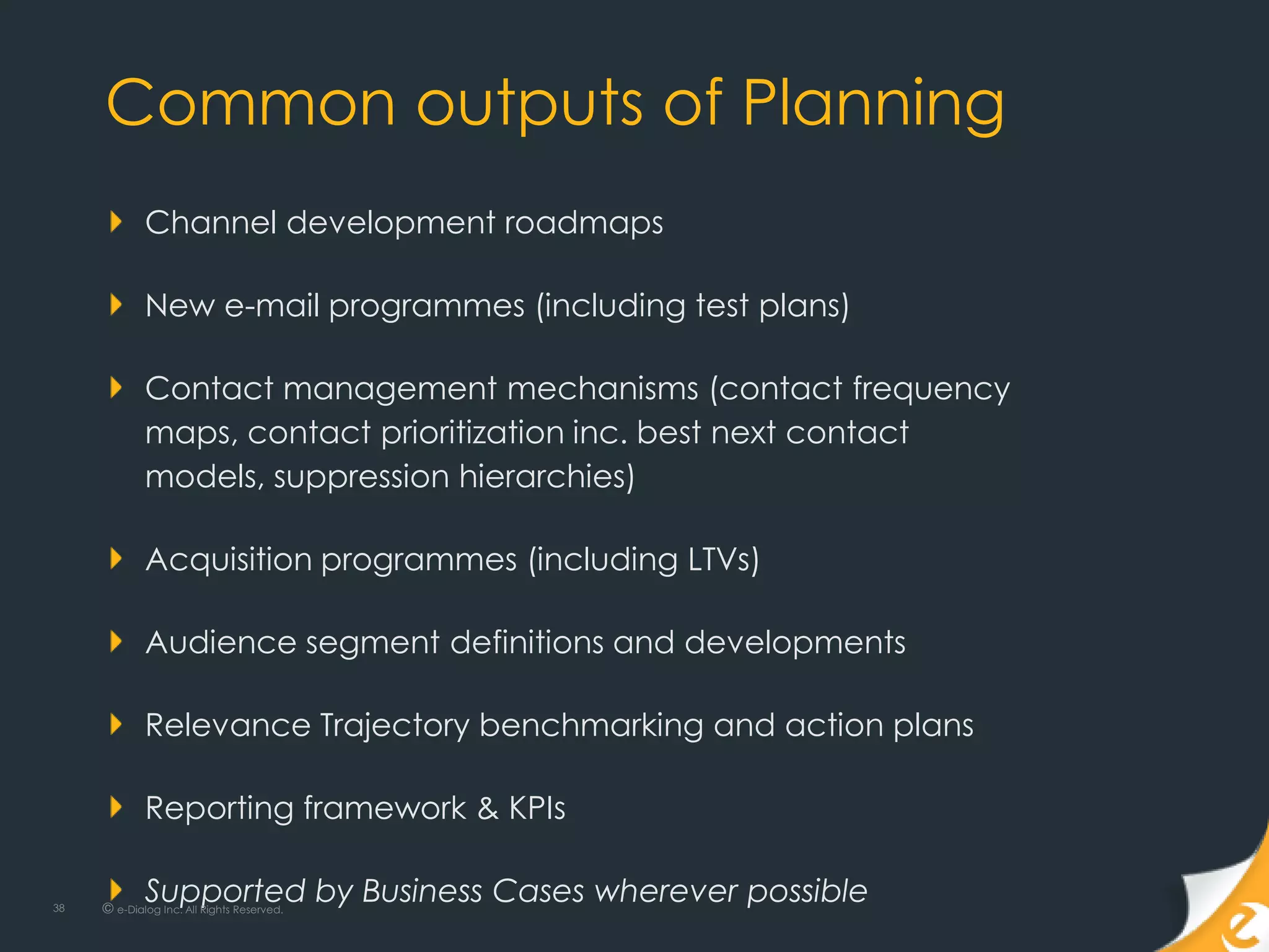 Common outputs of Planning
             Channel development roadmaps

             New e-mail programmes (including test plans)

             Contact management mechanisms (contact frequency
             maps, contact prioritization inc. best next contact
             models, suppression hierarchies)

             Acquisition programmes (including LTVs)

             Audience segment definitions and developments

             Relevance Trajectory benchmarking and action plans

             Reporting framework & KPIs

38
             Supported by Business Cases wherever possible
     © e-Dialog Inc. All Rights Reserved.
 
