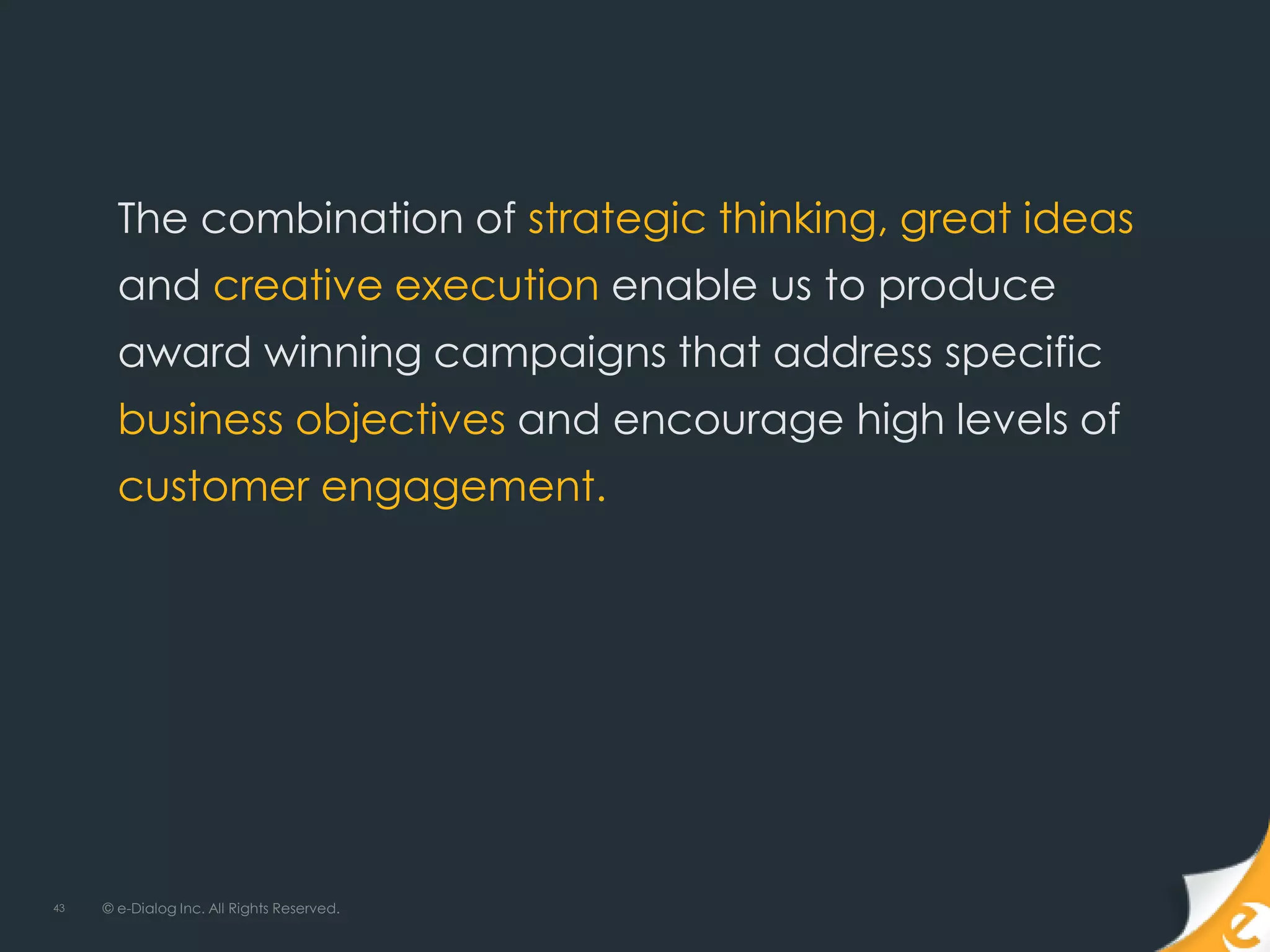 The combination of strategic thinking, great ideas
       and creative execution enable us to produce
       award winning campaigns that address specific
       business objectives and encourage high levels of
       customer engagement.




43   © e-Dialog Inc. All Rights Reserved.
 