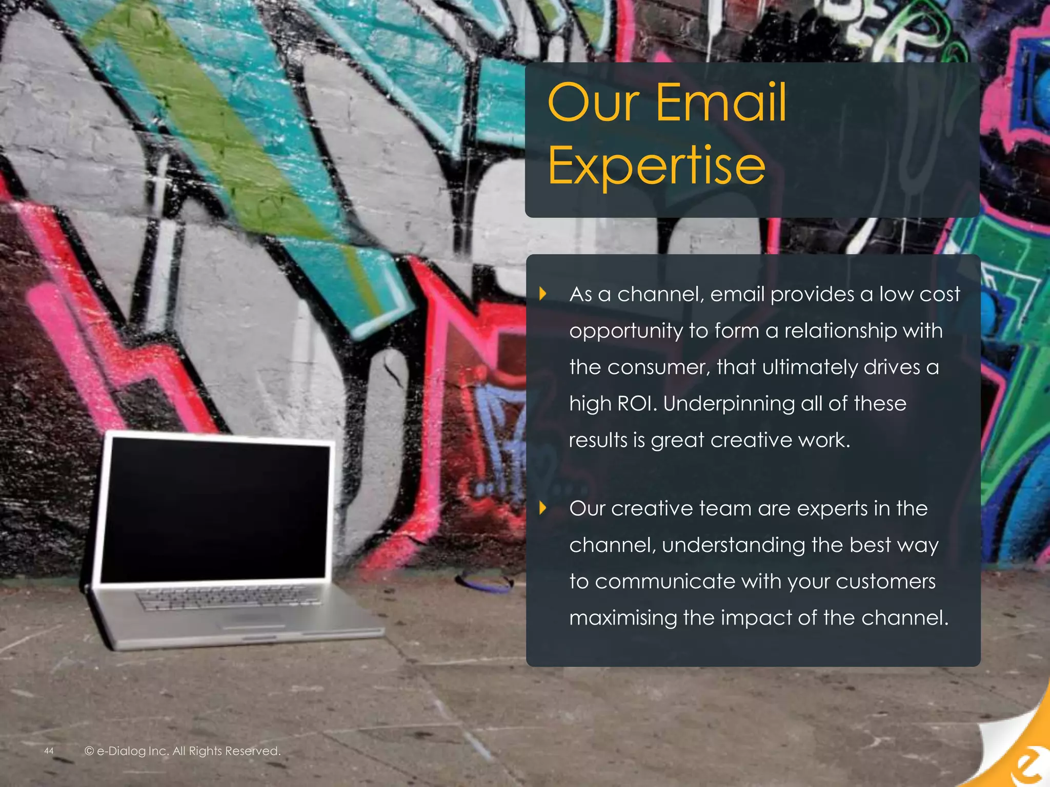 Our Email
                                            Expertise

                                            As a channel, email provides a low cost
                                            opportunity to form a relationship with
                                            the consumer, that ultimately drives a
                                            high ROI. Underpinning all of these
                                            results is great creative work.


                                            Our creative team are experts in the
                                            channel, understanding the best way
                                            to communicate with your customers
                                            maximising the impact of the channel.




44   © e-Dialog Inc. All Rights Reserved.
 
