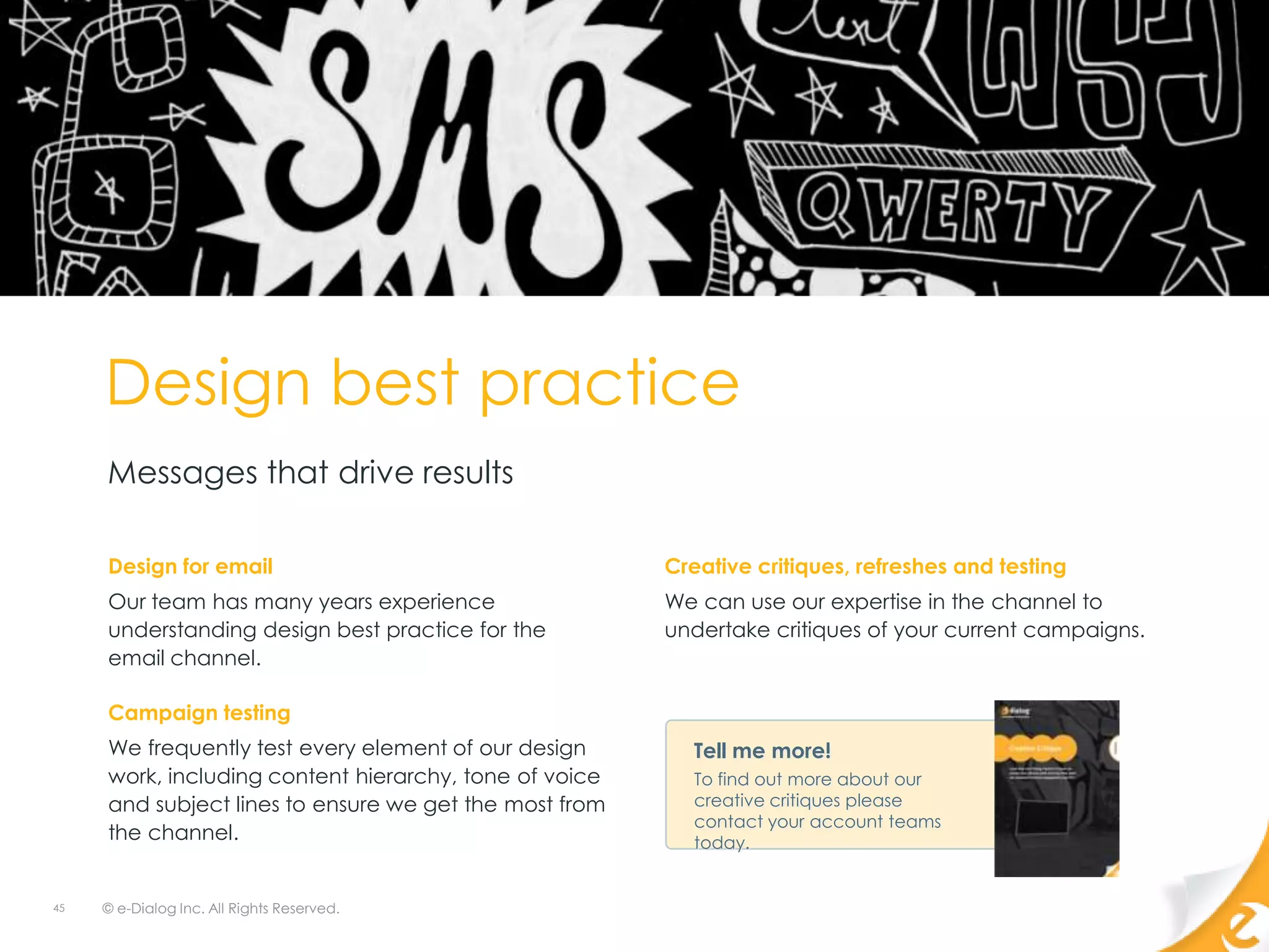 Design best practice
     Messages that drive results

     Design for email                                   Creative critiques, refreshes and testing
     Our team has many years experience                 We can use our expertise in the channel to
     understanding design best practice for the         undertake critiques of your current campaigns.
     email channel.

     Campaign testing
     We frequently test every element of our design        Tell me more!
     work, including content hierarchy, tone of voice      To find out more about our
     and subject lines to ensure we get the most from      creative critiques please
                                                           contact your account teams
     the channel.                                          today.


45   © e-Dialog Inc. All Rights Reserved.
 